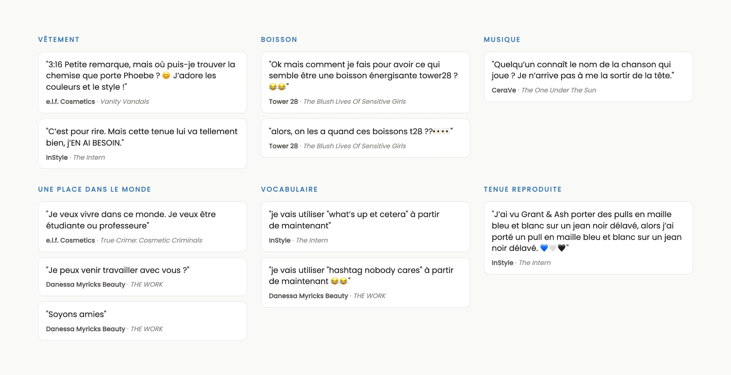 Onze commentaires rangés en six ensembles. Vêtement, chez e.l.f. Cosmetics et InStyle. Boisson, chez Tower 28. Musique, chez CeraVe. Une place dans le monde, chez e.l.f. Cosmetics et Danessa Myricks Beauty : « Je veux vivre dans ce monde. Je veux être étudiante ou professeure », « Je peux venir travailler avec vous ? », « Soyons amies ». Vocabulaire, chez InStyle et Danessa Myricks Beauty. Tenue reproduite, chez InStyle : « J'ai vu Grant & Ash porter des pulls en maille bleu et blanc sur un jean noir délavé, alors j'ai porté un pull en maille bleu et blanc sur un jean noir délavé. ».